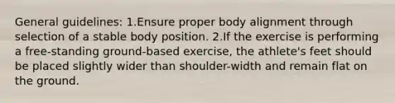 General guidelines: 1.Ensure proper body alignment through selection of a stable body position. 2.If the exercise is performing a free-standing ground-based exercise, the athlete's feet should be placed slightly wider than shoulder-width and remain flat on the ground.