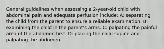 General guidelines when assessing a 2-year-old child with abdominal pain and adequate perfusion include: A: separating the child from the parent to ensure a reliable examination. B: examining the child in the parent's arms. C: palpating the painful area of the abdomen first. D: placing the child supine and palpating the abdomen.