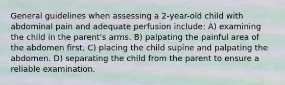 General guidelines when assessing a 2-year-old child with abdominal pain and adequate perfusion include: A) examining the child in the parent's arms. B) palpating the painful area of the abdomen first. C) placing the child supine and palpating the abdomen. D) separating the child from the parent to ensure a reliable examination.