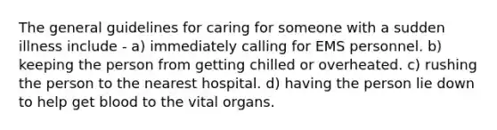 The general guidelines for caring for someone with a sudden illness include - a) immediately calling for EMS personnel. b) keeping the person from getting chilled or overheated. c) rushing the person to the nearest hospital. d) having the person lie down to help get blood to the vital organs.