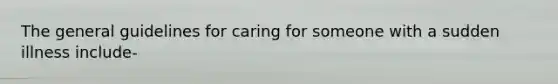 The general guidelines for caring for someone with a sudden illness include-