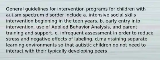 General guidelines for intervention programs for children with autism spectrum disorder include a. intensive social skills intervention beginning in the teen years. b. early entry into intervention, use of Applied Behavior Analysis, and parent training and support. c. infrequent assessment in order to reduce stress and negative effects of labeling. d.maintaining separate learning environments so that autistic children do not need to interact with their typically developing peers