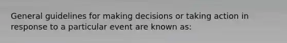 General guidelines for making decisions or taking action in response to a particular event are known as: