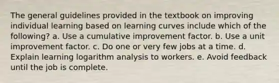 The general guidelines provided in the textbook on improving individual learning based on learning curves include which of the following? a. Use a cumulative improvement factor. b. Use a unit improvement factor. c. Do one or very few jobs at a time. d. Explain learning logarithm analysis to workers. e. Avoid feedback until the job is complete.