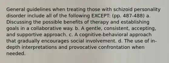 General guidelines when treating those with schizoid personality disorder include all of the following EXCEPT: (pp. 487-488) a. Discussing the possible benefits of therapy and establishing goals in a collaborative way. b. A gentle, consistent, accepting, and supportive approach. c. A cognitive-behavioral approach that gradually encourages social involvement. d. The use of in-depth interpretations and provocative confrontation when needed.