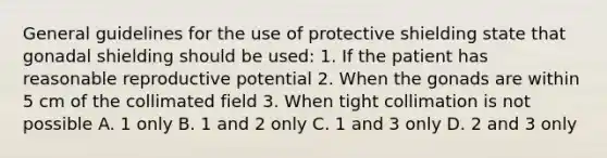 General guidelines for the use of protective shielding state that gonadal shielding should be used: 1. If the patient has reasonable reproductive potential 2. When the gonads are within 5 cm of the collimated field 3. When tight collimation is not possible A. 1 only B. 1 and 2 only C. 1 and 3 only D. 2 and 3 only