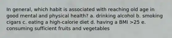 In general, which habit is associated with reaching old age in good mental and physical health? a. drinking alcohol b. smoking cigars c. eating a high-calorie diet d. having a BMI >25 e. consuming sufficient fruits and vegetables