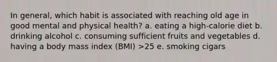 In general, which habit is associated with reaching old age in good mental and physical health? a. eating a high-calorie diet b. drinking alcohol c. consuming sufficient fruits and vegetables d. having a body mass index (BMI) >25 e. smoking cigars