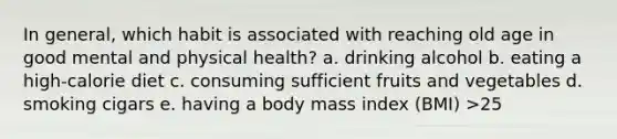 In general, which habit is associated with reaching old age in good mental and physical health? a. drinking alcohol b. eating a high-calorie diet c. consuming sufficient fruits and vegetables d. smoking cigars e. having a body mass index (BMI) >25