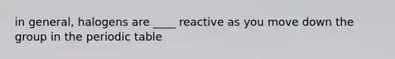 in general, halogens are ____ reactive as you move down the group in <a href='https://www.questionai.com/knowledge/kIrBULvFQz-the-periodic-table' class='anchor-knowledge'>the periodic table</a>