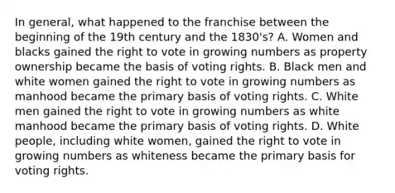 In general, what happened to the franchise between the beginning of the 19th century and the 1830's? A. Women and blacks gained the right to vote in growing numbers as property ownership became the basis of voting rights. B. Black men and white women gained the right to vote in growing numbers as manhood became the primary basis of voting rights. C. White men gained the right to vote in growing numbers as white manhood became the primary basis of voting rights. D. White people, including white women, gained the right to vote in growing numbers as whiteness became the primary basis for voting rights.