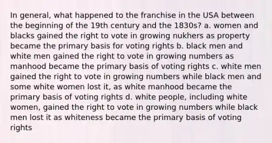 In general, what happened to the franchise in the USA between the beginning of the 19th century and the 1830s? a. women and blacks gained the right to vote in growing nukhers as property became the primary basis for voting rights b. black men and white men gained the right to vote in growing numbers as manhood became the primary basis of voting rights c. white men gained the right to vote in growing numbers while black men and some white women lost it, as white manhood became the primary basis of voting rights d. white people, including white women, gained the right to vote in growing numbers while black men lost it as whiteness became the primary basis of voting rights