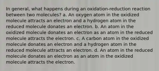 In general, what happens during an oxidation-reduction reaction between two molecules? a. An oxygen atom in the oxidized molecule attracts an electron and a hydrogen atom in the reduced molecule donates an electron. b. An atom in the oxidized molecule donates an electron as an atom in the reduced molecule attracts the electron. c. A carbon atom in the oxidized molecule donates an electron and a hydrogen atom in the reduced molecule attracts an electron. d. An atom in the reduced molecule donates an electron as an atom in the oxidized molecule attracts the electron.