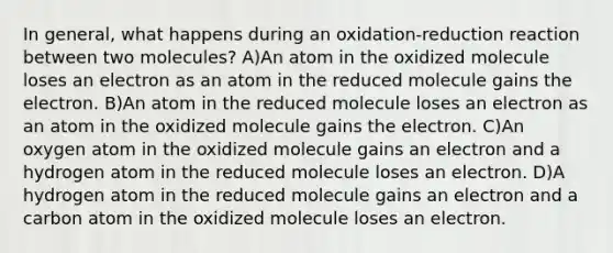 In general, what happens during an oxidation-reduction reaction between two molecules? A)An atom in the oxidized molecule loses an electron as an atom in the reduced molecule gains the electron. B)An atom in the reduced molecule loses an electron as an atom in the oxidized molecule gains the electron. C)An oxygen atom in the oxidized molecule gains an electron and a hydrogen atom in the reduced molecule loses an electron. D)A hydrogen atom in the reduced molecule gains an electron and a carbon atom in the oxidized molecule loses an electron.