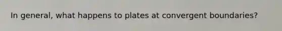 In general, what happens to plates at convergent boundaries?