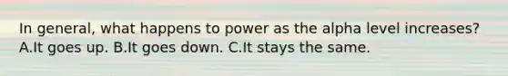 In general, what happens to power as the alpha level increases? A.It goes up. B.It goes down. C.It stays the same.