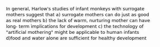 In general, Harlow's studies of infant monkeys with surrogate mothers suggest that a) surrogate mothers can do just as good as real mothers b) the lack of warm, nurturing mother can have long- term implications for development c) the technology of "artificial mothering" might be applicable to human infants d)food and water alone are sufficient for healthy development