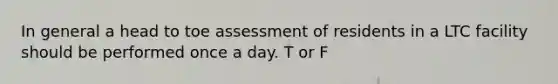 In general a head to toe assessment of residents in a LTC facility should be performed once a day. T or F