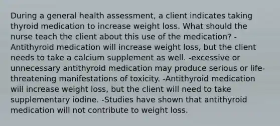 During a general health assessment, a client indicates taking thyroid medication to increase weight loss. What should the nurse teach the client about this use of the medication? -Antithyroid medication will increase weight loss, but the client needs to take a calcium supplement as well. -excessive or unnecessary antithyroid medication may produce serious or life-threatening manifestations of toxicity. -Antithyroid medication will increase weight loss, but the client will need to take supplementary iodine. -Studies have shown that antithyroid medication will not contribute to weight loss.