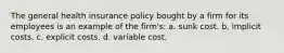 The general health insurance policy bought by a firm for its employees is an example of the firm's: a. sunk cost. b. implicit costs. c. explicit costs. d. variable cost.