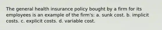 The general health insurance policy bought by a firm for its employees is an example of the firm's: a. sunk cost. b. implicit costs. c. explicit costs. d. variable cost.