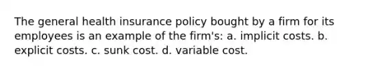 The general health insurance policy bought by a firm for its employees is an example of the firm's: a. implicit costs. b. explicit costs. c. sunk cost. d. variable cost.