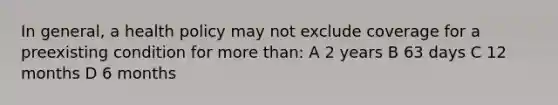 In general, a health policy may not exclude coverage for a preexisting condition for more than: A 2 years B 63 days C 12 months D 6 months