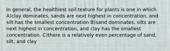 In general, the healthiest soil texture for plants is one in which A)clay dominates, sands are next highest in concentration, and silt has the smallest concentration B)sand dominates, silts are next highest in concentration, and clay has the smallest concentration. C)there is a relatively even percentage of sand, silt, and clay