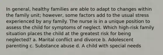 In general, healthy families are able to adapt to changes within the family unit; however, some factors add to the usual stress experienced by any family. The nurse is in a unique position to assess the child for symptoms of neglect. Which high-risk family situation places the child at the greatest risk for being neglected? a. Marital conflict and divorce b. Adolescent parenting c. Substance abuse d. A child with special needs