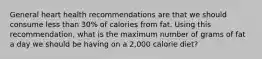 General heart health recommendations are that we should consume less than 30% of calories from fat. Using this recommendation, what is the maximum number of grams of fat a day we should be having on a 2,000 calorie diet?