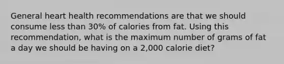 General heart health recommendations are that we should consume less than 30% of calories from fat. Using this recommendation, what is the maximum number of grams of fat a day we should be having on a 2,000 calorie diet?