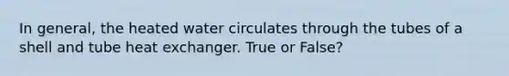 In general, the heated water circulates through the tubes of a shell and tube heat exchanger. True or False?