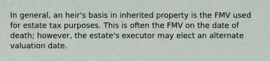 In general, an heir's basis in inherited property is the FMV used for estate tax purposes. This is often the FMV on the date of death; however, the estate's executor may elect an alternate valuation date.