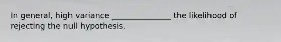 In general, high variance _______________ the likelihood of rejecting the null hypothesis.