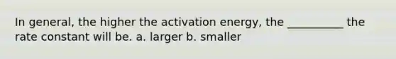 In general, the higher the activation energy, the __________ the rate constant will be. a. larger b. smaller