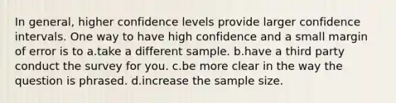 In general, higher confidence levels provide larger confidence intervals. One way to have high confidence and a small margin of error is to a.take a different sample. b.have a third party conduct the survey for you. c.be more clear in the way the question is phrased. d.increase the sample size.