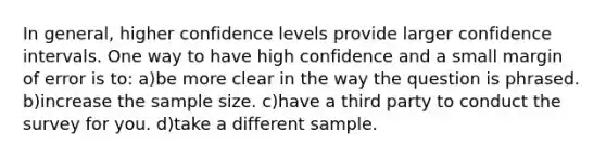 In general, higher confidence levels provide larger confidence intervals. One way to have high confidence and a small margin of error is to: a)be more clear in the way the question is phrased. b)increase the sample size. c)have a third party to conduct the survey for you. d)take a different sample.