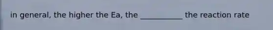 in general, the higher the Ea, the ___________ the reaction rate