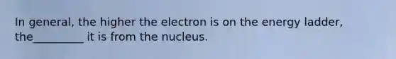 In general, the higher the electron is on the energy ladder, the_________ it is from the nucleus.