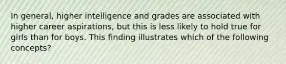 In general, higher intelligence and grades are associated with higher career aspirations, but this is less likely to hold true for girls than for boys. This finding illustrates which of the following concepts?