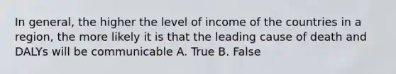 In general, the higher the level of income of the countries in a region, the more likely it is that the leading cause of death and DALYs will be communicable A. True B. False