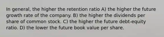 In general, the higher the retention ratio A) the higher the future growth rate of the company. B) the higher the dividends per share of common stock. C) the higher the future debt-equity ratio. D) the lower the future book value per share.