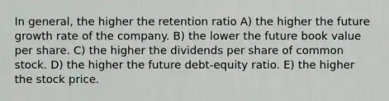 In general, the higher the retention ratio A) the higher the future growth rate of the company. B) the lower the future book value per share. C) the higher the dividends per share of common stock. D) the higher the future debt-equity ratio. E) the higher the stock price.