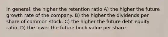 In general, the higher the retention ratio A) the higher the future growth rate of the company. B) the higher the dividends per share of common stock. C) the higher the future debt-equity ratio. D) the lower the future book value per share