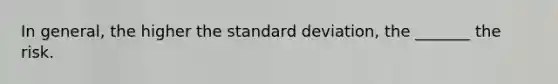 In general, the higher the standard deviation, the _______ the risk.