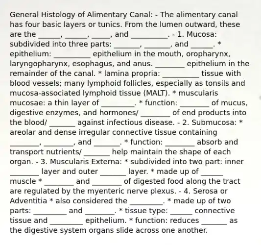 General Histology of Alimentary Canal: - The alimentary canal has four basic layers or tunics. From the lumen outward, these are the ______, ______, _____, and __________. - 1. Mucosa: subdivided into three parts: _______, _______, and ______. * epithelium: __________ epithelium in the mouth, oropharynx, laryngopharynx, esophagus, and anus. ________ epithelium in the remainder of the canal. * lamina propria: __________ tissue with <a href='https://www.questionai.com/knowledge/kZJ3mNKN7P-blood-vessels' class='anchor-knowledge'>blood vessels</a>; many lymphoid follicles, especially as tonsils and mucosa-associated lymphoid tissue (MALT). * muscularis mucosae: a thin layer of _________. * function: ________ of mucus, digestive enzymes, and hormones/ ________ of end products into <a href='https://www.questionai.com/knowledge/k7oXMfj7lk-the-blood' class='anchor-knowledge'>the blood</a>/ _______ against infectious disease. - 2. Submucosa: * areolar and dense irregular <a href='https://www.questionai.com/knowledge/kYDr0DHyc8-connective-tissue' class='anchor-knowledge'>connective tissue</a> containing ________, ________, and _______. * function: ________ absorb and transport nutrients/ _______ help maintain the shape of each organ. - 3. Muscularis Externa: * subdivided into two part: inner ________ layer and outer _______ layer. * made up of ______ muscle * ________ and ________ of digested food along the tract are regulated by the myenteric nerve plexus. - 4. Serosa or Adventitia * also considered the _________. * made up of two parts: _________ and ________. * tissue type: ______ connective tissue and _________ epithelium. * function: reduces _______ as the digestive system organs slide across one another.