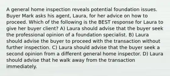 A general home inspection reveals potential foundation issues. Buyer Mark asks his agent, Laura, for her advice on how to proceed. Which of the following is the BEST response for Laura to give her buyer client? A) Laura should advise that the buyer seek the professional opinion of a foundation specialist. B) Laura should advise the buyer to proceed with the transaction without further inspection. C) Laura should advise that the buyer seek a second opinion from a different general home inspector. D) Laura should advise that he walk away from the transaction immediately.