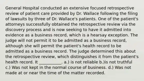 General Hospital conducted an extensive focused retrospective review of patient care provided by Dr. Wallace following the filing of lawsuits by three of Dr. Wallace's patients. One of the patient's attorneys successfully obtained the retrospective review via the discovery process and is now seeking to have it admitted into evidence as a business record, which is a hearsay exception. The judge will not permit it to be admitted as a business record, although she will permit the patient's health record to be admitted as a business record. The judge determined this about the retrospective review, which distinguishes it from the patient's health record. It ___________. a.) is not reliable b.)is not truthful c.) Was not kept in the normal course of business. d.) Was not made at or near the time of the matter recorded.