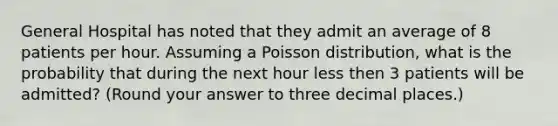 General Hospital has noted that they admit an average of 8 patients per hour. Assuming a Poisson distribution, what is the probability that during the next hour less then 3 patients will be admitted? (Round your answer to three decimal places.)