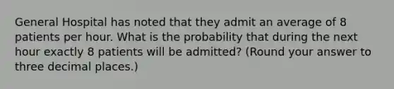 General Hospital has noted that they admit an average of 8 patients per hour. What is the probability that during the next hour exactly 8 patients will be admitted? (Round your answer to three decimal places.)